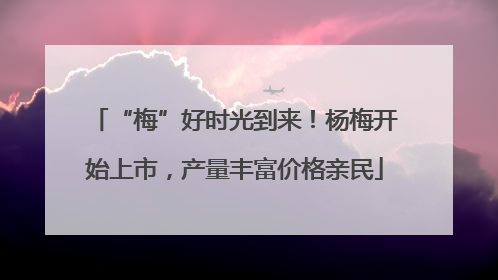 “梅”好时光到来！杨梅开始上市，产量丰富价格亲民